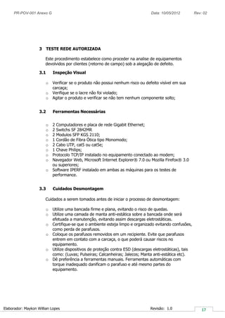PR-POV-001 Anexo G Data: 10/05/2012 Rev: 02
Elaborador: Maykon Willian Lopes Revisão: 1.0
3 TESTE REDE AUTORIZADA
Este procedimento estabelece como proceder na analise de equipamentos
devolvidos por clientes (retorno de campo) sob a alegação de defeito.
3.1 Inspeção Visual
o Verificar se o produto não possui nenhum risco ou defeito visível em sua
carcaça;
o Verifique se o lacre não foi violado;
o Agitar o produto e verificar se não tem nenhum componente solto;
3.2 Ferramentas Necessárias
o 2 Computadores e placa de rede Gigabit Ethernet;
o 2 Switchs SF 2842MR
o 2 Modulos SFP KGS 2110;
o 1 Cordão de Fibra Ótica tipo Monomodo;
o 2 Cabo UTP, cat5 ou cat5e;
o 1 Chave Philips;
o Protocolo TCP/IP instalado no equipamento conectado ao modem;
o Navegador Web, Microsoft Internet Explorer® 7.0 ou Mozilla Firefox® 3.0
ou superiores;
o Software IPERF instalado em ambas as máquinas para os testes de
performance.
3.3 Cuidados Desmontagem
Cuidados a serem tomados antes de iniciar o processo de desmontagem:
o Utilize uma bancada firme e plana, evitando o risco de quedas.
o Utilize uma camada de manta anti-estática sobre a bancada onde será
efetuada a manutenção, evitando assim descargas eletrostáticas.
o Certifique-se que o ambiente esteja limpo e organizado evitando confusões,
como perda de parafusos.
o Coloque os parafusos removidos em um recipiente. Evite que parafusos
entrem em contato com a carcaça, o que poderá causar riscos no
equipamento.
o Utilize dispositivos de proteção contra ESD (descargas eletrostáticas), tais
como: (Luvas; Pulseiras; Calcanheiras; Jalecos; Manta anti-estática etc).
o Dê preferência a ferramentas manuais. Ferramentas automáticas com
torque inadequado danificam o parafuso e até mesmo partes do
equipamento.
 