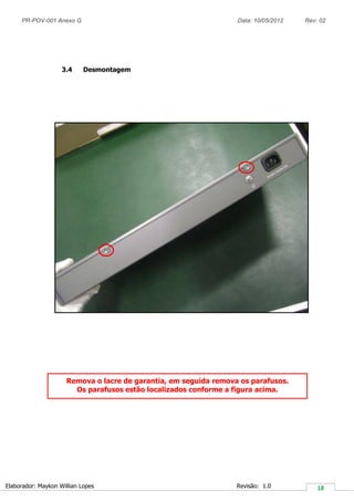 PR-POV-001 Anexo G Data: 10/05/2012 Rev: 02
Elaborador: Maykon Willian Lopes Revisão: 1.0
3.4 Desmontagem
Remova o lacre de garantia, em seguida remova os parafusos.
Os parafusos estão localizados conforme a figura acima.
 