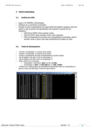 PR-POV-001 Anexo G Data: 10/05/2012 Rev: 02
Elaborador: Maykon Willian Lopes Revisão: 1.0
4 TESTE FUNCIONAL
4.1 Análise de LEDs
o Ligue o SF 2842MR a alimentação;
o Verifique se o Led Power irá acender;
o Conecte os dois computadores com placa Ethernet Gigabit à qualquer porta do
switch e veja as portas correspondentes irão acender no painel de Led
indicativo;
o LED Power (PWR): Deve acender verde;
o LED Sys (SYS): Deve acender verde e ficar piscando;
o LEDs correspondente as portas com computadores conectados, devem
acender verde e piscar caso haja transferência de dados na rede;
4.2 Teste de Desempenho
o Conecte o Computador 1 na porta 25 do switch;
o Conecte o Computador 2 na porta 26 do switch;
o Confira o acendimento dos leds correspondentes as portas usadas;
o Use IP Estático 192.168.1.1/24 no Computador 1;
o Use IP Estático 192.168.1.2/24 no Computador 2;
o Rode o Iperf com o comando:
o Computador 1 (Servidor): iperf –s –i1 –w 64k;
o Computador 2: iperf -c 192.168.1.1 –i –t60 –w64k;
o Verifique se a média de taxa de transferência (bandwidth) entre os computadores é
igual ou maior que 600 Mbps. Conforme figura abaixo:
 