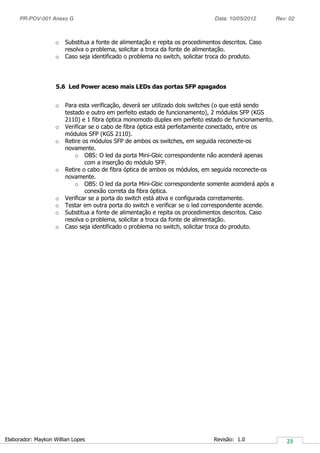 PR-POV-001 Anexo G Data: 10/05/2012 Rev: 02
Elaborador: Maykon Willian Lopes Revisão: 1.0
o Substitua a fonte de alimentação e repita os procedimentos descritos. Caso
resolva o problema, solicitar a troca da fonte de alimentação.
o Caso seja identificado o problema no switch, solicitar troca do produto.
5.6 Led Power aceso mais LEDs das portas SFP apagados
o Para esta verificação, deverá ser utilizado dois switches (o que está sendo
testado e outro em perfeito estado de funcionamento), 2 módulos SFP (KGS
2110) e 1 fibra óptica monomodo duplex em perfeito estado de funcionamento.
o Verificar se o cabo de fibra óptica está perfeitamente conectado, entre os
módulos SFP (KGS 2110).
o Retire os módulos SFP de ambos os switches, em seguida reconecte-os
novamente.
o OBS: O led da porta Mini-Gbic correspondente não acenderá apenas
com a inserção do módulo SFP.
o Retire o cabo de fibra óptica de ambos os módulos, em seguida reconecte-os
novamente.
o OBS: O led da porta Mini-Gbic correspondente somente acenderá após a
conexão correta da fibra óptica.
o Verificar se a porta do switch está ativa e configurada corretamente.
o Testar em outra porta do switch e verificar se o led correspondente acende.
o Substitua a fonte de alimentação e repita os procedimentos descritos. Caso
resolva o problema, solicitar a troca da fonte de alimentação.
o Caso seja identificado o problema no switch, solicitar troca do produto.
 
