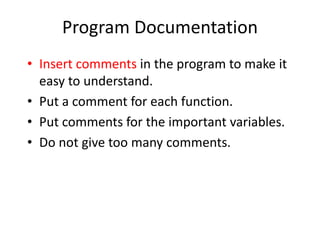 Program Documentation
• Insert comments in the program to make it
easy to understand.
• Put a comment for each function.
• Put comments for the important variables.
• Do not give too many comments.
 