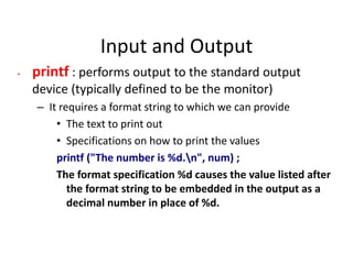 Input and Output
• printf : performs output to the standard output
device (typically defined to be the monitor)
– It requires a format string to which we can provide
• The text to print out
• Specifications on how to print the values
printf ("The number is %d.n", num) ;
The format specification %d causes the value listed after
the format string to be embedded in the output as a
decimal number in place of %d.
 