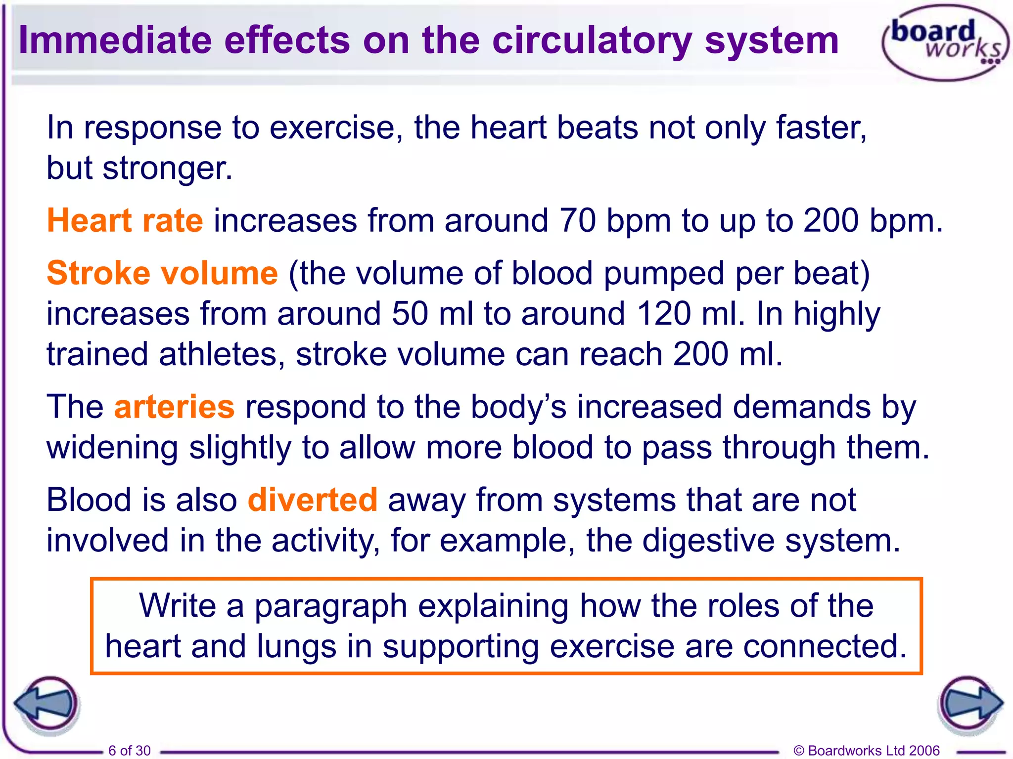 © Boardworks Ltd 20066 of 30
Immediate effects on the circulatory system
Write a paragraph explaining how the roles of the
heart and lungs in supporting exercise are connected.
In response to exercise, the heart beats not only faster,
but stronger.
Heart rate increases from around 70 bpm to up to 200 bpm.
Stroke volume (the volume of blood pumped per beat)
increases from around 50 ml to around 120 ml. In highly
trained athletes, stroke volume can reach 200 ml.
The arteries respond to the body’s increased demands by
widening slightly to allow more blood to pass through them.
Blood is also diverted away from systems that are not
involved in the activity, for example, the digestive system.
 