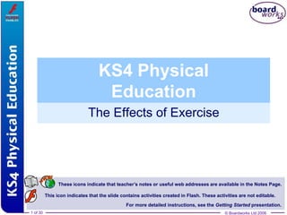© Boardworks Ltd 20061 of 30
The Effects of Exercise
© Boardworks Ltd 20061 of 30
These icons indicate that teacher’s notes or useful web addresses are available in the Notes Page.
This icon indicates that the slide contains activities created in Flash. These activities are not editable.
For more detailed instructions, see the Getting Started presentation.
KS4 Physical
Education
 