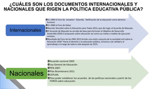 ¿CUÁLES SON LOS DOCUMENTOS INTERNACIONALES Y
NACIONALES QUE RIGEN LA POLÍTICA EDUCATIVA PÚBLICA?
En 1990 el Foro de Jomptien Tailandia. Ratificación de la educación como derecho
humano
En 2000 el Foro de Dakar.
Reunión Mundial sobre la Educación para Todos 2014, que dio lugar al Acuerdo de Mascate.
El Acuerdo de Mascate ha servido de base para formular el Objetivo de Desarrollo
Sostenible (ODS) 4 propuesto sobre educación así como sus metas y medios de ejecución
conexos.
Resultado del Foro de las ONG 2015 brindo una visión conjunta de la sociedad civil sobre la
Educación 2030 “Hacia el derecho a la educación pública, inclusiva y de calidad y el
aprendizaje a lo largo de toda la vida después de 2015.
Internacionales
Acuerdo nacional 2002
Ley General de Educación.
PEN 2007.
Plan Bicentenario 2011.
CEPLAN.
Para poder establecer los acuerdos de las políticas nacionales a partir de los
FOROS sobre educación.
Nacionales
 