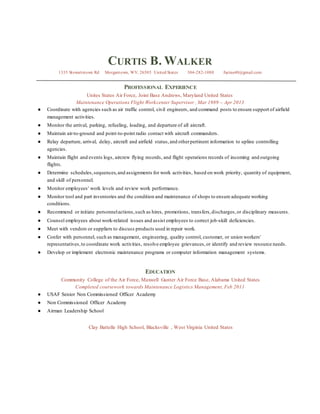 CURTIS B. WALKER
1335 Stewartstown Rd Morgantown, WV, 26505 United States 304-282-1088 fucina40@gmail.com
PROFESSIONAL EXPERIENCE
Unites States Air Force, Joint Base Andrews, Maryland United States
Maintenance Operations Flight Workcenter Supervisor , Mar 1989 – Apr 2013
● Coordinate with agencies such as air traffic control, civil engineers, and command posts to ensure support of airfield
management activities.
● Monitor the arrival, parking, refueling, loading, and departure of all aircraft.
● Maintain air-to-ground and point-to-point radio contact with aircraft commanders.
● Relay departure, arrival, delay, aircraft and airfield status,and otherpertinent information to upline controlling
agencies.
● Maintain flight and events logs, aircrew flying records, and flight operations records of incoming and outgoing
flights.
● Determine schedules,sequences,and assignments for work activities, based on work priority, quantity of equipment,
and skill of personnel.
● Monitor employees' work levels and review work performance.
● Monitor tool and part inventories and the condition and maintenance of shops to ensure adequate working
conditions.
● Recommend or initiate personnelactions,such as hires, promotions, transfers,discharges,or disciplinary measures.
● Counsel employees about work-related issues and assist employees to correct job-skill deficiencies.
● Meet with vendors or suppliers to discuss products used in repair work.
● Confer with personnel, such as management, engineering, quality control, customer, or union workers'
representatives,to coordinate work activities, resolve employee grievances,or identify and review resource needs.
● Develop or implement electronic maintenance programs or computer information management systems.
EDUCATION
Community College of the Air Force, Maxwell Gunter Air Force Base, Alabama United States
Completed coursework towards Maintenance Logistics Management, Feb 2011
● USAF Senior Non Commissioned Officer Academy
● Non Commissioned Officer Academy
● Airman Leadership School
Clay Battelle High School, Blacksville , West Virginia United States
 