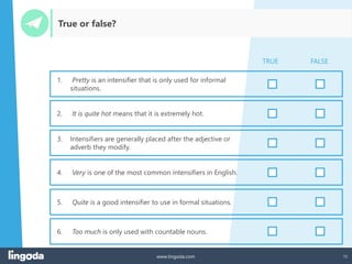 15
www.lingoda.com
True or false?
1. Pretty is an intensifier that is only used for informal
situations.
2. It is quite hot means that it is extremely hot.
3. Intensifiers are generally placed after the adjective or
adverb they modify.
4. Very is one of the most common intensifiers in English.
5. Quite is a good intensifier to use in formal situations.
TRUE FALSE
6. Too much is only used with countable nouns.
 