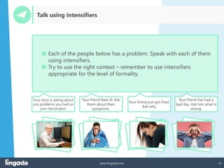 24
www.lingoda.com
Talk using intensifiers
■ Each of the people below has a problem. Speak with each of them
using intensifiers.
■ Try to use the right context – remember to use intensifiers
appropriate for the level of formality.
Your boss is asking about
any problems you had on
your last project.
Your friend feels ill. Ask
them about their
symptoms.
Your friend just got fired.
Ask why.
Your friend has had a
bad day. Ask him what is
wrong.
 
