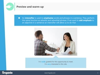 4
www.lingoda.com 4
Preview and warm-up
■ An intensifier is used to emphasise words and phrases in a sentence. They perform
the same function as adverbs and adverbial phrases. If we want to add emphasis to
an adjective in a sentence an intensifier will allow us to do that.
I‘m really grateful for this opportunity to meet.
I‘m very interested in this role.
 