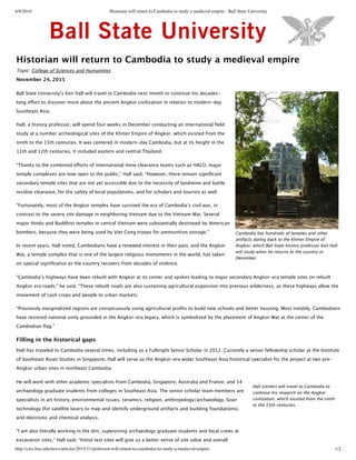 6/8/2016 Historian will return to Cambodia to study a medieval empire - Ball State University
http://cms.bsu.edu/news/articles/2015/11/professor-will-return-to-cambodia-to-study-a-medieval-empire 1/2
Historian will return to Cambodia to study a medieval empire
Topic: College of Sciences and Humanities
November 24, 2015
Ball State Universityʼ’s Ken Hall will travel to Cambodia next month to continue his decades-‐‑
long eﬀort to discover more about the ancient Angkor civilization in relation to modern-‐‑day
Southeast Asia.
Hall, a history professor, will spend four weeks in December conducting an international ﬁeld
study at a number archeological sites of the Khmer Empire of Angkor, which existed from the
ninth to the 15th centuries. It was centered in modern-‐‑day Cambodia, but at its height in the
11th and 12th centuries, it included eastern and central Thailand.
“Thanks to the combined eﬀorts of international mine clearance teams such as HALO, major
temple complexes are now open to the public,” Hall said. “However, there remain signiﬁcant
secondary temple sites that are not yet accessible due to the necessity of landmine and battle
residue clearance, for the safety of local populations, and for scholars and tourists as well.
“Fortunately, most of the Angkor temples have survived the era of Cambodiaʼ’s civil war, in
contrast to the severe site damage in neighboring Vietnam due to the Vietnam War. Several
major Hindu and Buddhist temples in central Vietnam were substantially destroyed by American
bombers, because they were being used by Viet Cong troops for ammunition storage.”
In recent years, Hall noted, Cambodians have a renewed interest in their past, and the Angkor
Wat, a temple complex that is one of the largest religious monuments in the world, has taken
on special signiﬁcance as the country recovers from decades of violence.
“Cambodiaʼ’s highways have been rebuilt with Angkor at its center and spokes leading to major secondary Angkor-‐‑era temple sites on rebuilt
Angkor era roads,” he said. “These rebuilt roads are also sustaining agricultural expansion into previous wilderness, as these highways allow the
movement of cash crops and people to urban markets.
“Previously marginalized regions are conspicuously using agricultural proﬁts to build new schools and better housing. Most notably, Cambodians
have restored national unity grounded in the Angkor-‐‑era legacy, which is symbolized by the placement of Angkor Wat at the center of the
Cambodian ﬂag.”
Filling in the historical gaps
Hall has traveled to Cambodia several times, including as a Fulbright Senior Scholar in 2012. Currently a senior fellowship scholar at the Institute
of Southeast Asian Studies in Singapore, Hall will serve as the Angkor-‐‑era wider Southeast Asia historical specialist for the project at two pre-‐‑
Angkor urban sites in northeast Cambodia.
He will work with other academic specialists from Cambodia, Singapore, Australia and France, and 14
archaeology graduate students from colleges in Southeast Asia. The senior scholar team members are
specialists in art history, environmental issues, ceramics, religion, anthropology/archaeology, laser
technology (for satellite lasers to map and identify underground artifacts and building foundations),
and electronic and chemical analysis.
“I am also literally working in the dirt, supervising archaeology graduate students and local crews at
excavation sites,” Hall said. “Initial test sites will give us a better sense of site value and overall
Cambodia has hundreds of temples and other
artifacts dating back to the Khmer Empire of
Angkor, which Ball State history professor Ken Hall
will study when he returns to the country in
December.
Hall (center) will travel to Cambodia to
continue his research on the Angkor
civilization, which existed from the ninth
to the 15th centuries.
 