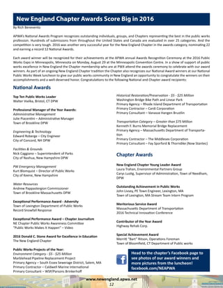 www.newengland.apwa.net
12
National Awards
Top Ten Public Works Leader
Walter Vselka, Bristol, CT DPW
Professional Manager of the Year Awards:
Administrative Management
Julie Piacentini – Administrative Manager
Town of Brookline DPW
Engineering & Technology
Edward Roberge – City Engineer
City of Concord, NH DPW
Facilities & Grounds
Nick Caggiano – Superintendent of Parks
City of Nashua, New Hampshire DPW
PW Emergency Management
Kurt Blomquist – Director of Public Works
City of Keene, New Hampshire
Water Resources
Andrew Pappastergion Commissioner
Town of Brookline Massachusetts DPW
Exceptional Performance Award - Adversity
Town of Lexington Department of Public Works
Record Snowfall Response
Exceptional Performance Award – Chapter Journalism
NE Chapter Public Works Awareness Committee
“Public Works Makes It Happen” – Video
2016 Donald C. Stone Award for Excellence in Education
The New England Chapter
Public Works Projects of the Year:
Environment Category - $5 - $25 Million
Marblehead Pipeline Replacement Project
Primary Agency – South Essex Sewerage District, Salem, MA
Primary Contractor – Caldwell Marine International
Primary Consultant – WSP/Parsons Brinkerhoff
Historical Restoration/Preservation - $5 - $25 Million
Washington Bridge Bike Path and Linear Park
Primary Agency – Rhode Island Department of Transportation
Primary Contractor – Cardi Corporation
Primary Consultant – Vanasse Hangen Brustlin
Transportation Category – Greater than $75 Million
Kenneth F. Burns Memorial Bridge Replacement
Primary Agency – Massachusetts Department of Transporta-
tion
Primary Contractor – The Middlesex Corporation
Primary Consultant – Fay Sporford & Thorndike (Now Stantec)
Chapter Awards
New England Chapter Young Leader Award
Laura Trahan, Environmental Partners Group
Carys Lustig, Supervisor of Administration, Town of Needham,
DPW
Outstanding Achievement in Public Works
John Livsey, PE Town Engineer, Lexington, MA
Town of Lexington, MA Stream Team Intern Program
Meritorious Service Award
Massachusetts Department of Transportation
2016 Technical Innovation Conference
Contributor of the Year Award
Highway Rehab Corp.
Special Achievement Award
Merritt “Bart” Ritson, Operations Foreman
Town of Bloomfield, CT Department of Public works
New England Chapter Awards Score Big in 2016
By Rich Benevento
APWA’s National Awards Program recognizes outstanding individuals, groups, and Chapters representing the best in the public works
profession. Hundreds of submissions from throughout the United States and Canada are evaluated in over 25 categories. And the
competition is very tough. 2016 was another very successful year for the New England Chapter in the awards category, nominating 22
and earning a record 12 National Awards.
Each award winner will be recognized for their achievements at the APWA annual Awards Recognition Ceremony at the 2016 Public
Works Expo in Minneapolis, Minnesota on Monday, August 29 at the Minneapolis Convention Centre. In a show of support of public
works excellence in New England the Chapter membership who are at PWX attend the awards ceremony to celebrate with our award
winners. As part of an ongoing New England Chapter tradition the Chapter also recognizes our National Award winners at our National
Public Works Week luncheon to give our public works community in New England an opportunity to congratulate the winners on their
accomplishments and a well-deserved honor. Congratulations to the following National and Chapter award recipients:
Head to the chapter’s Facebook page to
see photos of our award winners and
more pictures from the luncheon!
facebook.com/NEAPWA
 