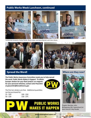 www.newengland.apwa.net
14
Public Works Week Luncheon, continued
Spread the Word!
The Public Works Awareness Committee needs you to help spread
the word: Public Works Makes It Happen! To obtain
bumper stickers for your fleet (and/or car magnets
for your personal vehicles), contact Julie Piacentini
at jpiacentini@brooklinema.gov
The first ten stickers are free. Additional quantities
can be purchased for:
25 - $20 		 100 - $50
50 - $30		 150 - $75
Scholarship recipients, Keeley Pavlik, Devon Faller, and Alana Barrett, with their checks.
Chapter Member, John
McSweeney (Mr. Leprechaun) at
Saint Patrick’s Day Parade
Where are they now?
 
