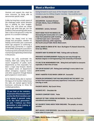 Public Works Makes It Happen
5
illustrate and support the need for
more resources, by being able to
demonstrate specific needs.
Cubby has long been acutely aware of
the challenges public works directors
face in battling for their budgets.
“Police, fire, and school are always
going to get what they get, but the
problemisthateverythingpublicworks
does is flat on the ground or under the
ground. It’s a constant challenge.”
Atlantic has always tried to help
change that perception, whether it’s
helping communities plan customized
street sign programs or continuing a
decades-long partnership in support
of the APWA, backing the associations’
fundraisingeventsandtradeshowsand
maintaining longstanding relationships
in the process.
Change has only accelerated the
industry, Matt said, noting that the
recent recognition of public works
departments as first responders has
been a major step forward. Atlantic
has helped scores of departments
obtain emergency response trailers
and other equipment through federal
grant programs in recent years.
As for Atlantic being able to maintain
the legacy of its founder, Cubby knows
the odds are stacked against family
businesses continuing to thrive for
multiple generations.
“If you look at the statistics,
35percentofbusinessesdon’t
survive the first transition and
only about 5 percent make
it to the third generation,”
he said. “I believe our third
generation is only making us
stronger and better.”
Meet a Member
NAME: Lisa Marie Sheltra
OCCUPATION: Assistant Director
of Public Works, Town of Williston,
Vermont
RESIDENCE: Jericho, Vermont
RIGHT NOW I’M IN THE MIDDLE OF:
Overseeing the Construction of a 1,080
linear foot pedestrian path involving
a 150 foot span over a stormwater
impaired waterway, while organizing
the fourth annual Public Works Week event.
BORN, RAISED & GREW UP IN: Born: Burlington VT, Raised: Grand Isle,
Grew Up: Milton
FAVORITE WAY TO SPEND MY TIME: Fishing with my fiancée.
PROUDEST ACCOMPLISHMENT: Paying my own way through my
Bachelor Degree in Civil Engineering at the University of Vermont
I’D LIKE TO BE REMEMBERED FOR: Being kind and helpful to everyone
especially in their time of need.
TOP ON MY BUCKET LIST: fishing (and catching) in every state in our
great country
WHAT I WANTED TO BE WHEN I GREW UP: Successful
PERSON OR EXPERIENCE THAT HAS INFLUENCED ME THE MOST: I try
to learn from everyone and every experience I encounter, no matter
how big or small.
FAVORITE MOVIE: My Cousin Vinny
FAVORITE PET: Chocolate lab
FAVORITE COMFORT FOOD: Pasta
AMOUNT OF TIME I SPEND ON FACEBOOK: Too much, but find it
educational and entertaining
MY FAVORITE THING ABOUT NEW ENGLAND: The people, so many
varieties
BEST ADVICE I EVER RECEIVED: Live every day to its fullest, you never
know when it is your last.
Going forward in each issue of the Chapter Chatter, we will
introduce you to a fellow chapter member. You could be next!
 
