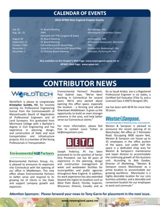 www.newengland.apwa.net
6
WorldTech is please to congratulate
Kristopher Surette, P.E. for recently
earning his Professional Engineering
license from the Commonwealth of
Massachusetts Board of Registration
of Professional Engineers and of
Land Surveyors. Kris graduated from
Merrimack College with a Bachelor’s
degree in Civil Engineering and has
experience in planning, design,
and construction of State and local
transportation and infrastructure
projects. Kris is a member of the Young
Professionals in Transportation.
CONTRIBUTOR NEWS
Environmental Partners Group, Inc.
is pleased to announce its expansion
into Connecticut with the opening of
our office in Middletown. This new
office allows Environmental Partners
to better serve and respond to its
growing list of clients in the State
and support company growth and
expansion.
CALENDAR OF EVENTS
2016 APWA New England Chapter Events
July 20			 EC Board Meeting			 Northbridge, MA
Aug. 28 - 31		 PWX					 Minneapolis Convention Center
			 (formerly Int’l PW Congress & Expo)
August 30		 EC Board Meeting			 Minneapolis, MN
September 21		 EC Board Meeting			 O’Connor’s Restaurant, Worcester
October (TBD)		 Fall Conference/EC Board Mtg.		 TBD
November 2		 Snow & Ice Conference/EC Board Mtg.	 Holiday Inn, Boxborough, MA
December 3		 EC/Holiday Board Meeting			 Sheraton, Portsmouth, NH
Also available on the Chapter’s Web Page: www.newengland.apwa.net or
APWA’s Web Page: www.apwa.net
Environmental Partners’ President,
Paul Gabriel says, “We’ve been
working in Connecticut for several
years. We’re very excited about
opening this office space, especially
the location - a thriving and vibrant
downtown Middletown. It gives us the
opportunity to build an even stronger
presence in the area, and help better
serve our Connecticut clients.”
For more information, please feel
free to contact Laura Trahan at
lat@envpartners.com.
Joseph Federico, PE has been
promoted to to the position of Senior
Vice President. Joe has 40 years of
experience in the planning, design
and construction management of
water and wastewater facilities for
municipalities and public agencies
throughout New England. In addition,
his work experience has also extended
beyond the region to locations such as
West Palm Beach, Florida; Superior,
Wisconsin; Ontario, Canada; and as
far as Saudi Arabia. Joe is a Registered
Professional Engineer in six states, a
Certified Soil Evaluator (Title 5), and a
Licensed Class II DWTS Designer (RI).
Joe has been with BETA for more than
30 years.
Weston & Sampson is pleased to
announce the recent opening of its
Manchester, NH office at 7 Perimeter
Road. Occupying 9600 square feet,
Weston & Sampson can house up to
35 employees in the office portion
of the space. Just under half the
space is a dedicated shop area for
Weston & Sampson’s maintenance
and repair division to accommodate
the continuing growth of this business
unit. According to Bob Goober,
Director of Marketing, “Weston &
Sampson visions Manchester as a
prime location to accommodate our
growing workforce. Manchester is a
highly desirable location for our core
business activities, and a desirable and
convenient location for our employees
to work and commute.”
Attention Sponsors: Please forward your news to Tony Garro for placement in the next issue.
 