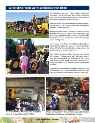 Public Works Makes It Happen
7
The Williston, Vermont Public Works Department
organized a morning of Public Works Week celebrations
at a local school, along with numerous other agencies
that provide services in their community.
Representatives from Green Mountain Power provided a
bucket truck so the children could learn how power is
provided to the community.
Champlain Water District displayed numerous trophies
that they have received over the years. Employees taught
the children how their Particle Counter worked and what
the district does to provide the community with fresh
clean drinking water.
An employee from Chittenden Solid Waste District talked
to the children about the process of recycling and how
to identify what items need to be recycled compared to
what needs to be thrown in the trash.
The Public Information Officer from Vermont Division
of Emergency Management and Homeland Security
was also in attendance. He explained to the children
how Williston Public Works coordinates with them as a
team in the event of an emergency and during natural
disasters.
The Williston Public Works Department showcased their
machinery for the children to better understand what
each machine does and how they help the community.
Celebrating Public Works Week in New England
The Town of Milton, Massachusetts invited the
public to an open house at their DPW.
Children enjoyed story time at the Simsbury, Connecticut
Public Works Facility during Public Works Week.
 