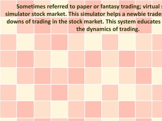 Sometimes referred to paper or fantasy trading; virtual s
simulator stock market. This simulator helps a newbie trader
 downs of trading in the stock market. This system educates
                            the dynamics of trading.
 
