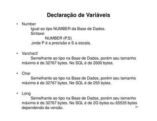 Declaração de Variáveis
• Number
     Igual ao tipo NUMBER da Base de Dados.
     Sintaxe:
             NUMBER (P,S)
     ,onde P é a precisão e S a escala.

• Varchar2
      Semelhante ao tipo na Base de Dados, porém seu tamanho
  máximo é de 32767 bytes. No SQL é de 2000 bytes.

• Char
      Semelhante ao tipo na Base de Dados, porém seu tamanho
  máximo é de 32767 bytes. No SQL é de 255 bytes.

• Long
      Semelhante ao tipo na Base de Dados, porém seu tamanho
  máximo é de 32767 bytes. No SQL é de 2G bytes ou 65535 bytes
  dependendo da versão.                                      10
 