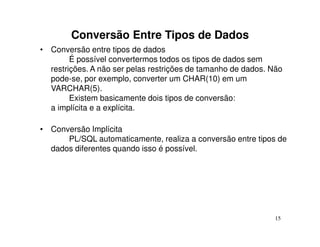 Conversão Entre Tipos de Dados
• Conversão entre tipos de dados
        É possível convertermos todos os tipos de dados sem
  restrições. A não ser pelas restrições de tamanho de dados. Não
  pode-se, por exemplo, converter um CHAR(10) em um
  VARCHAR(5).
        Existem basicamente dois tipos de conversão:
  a implícita e a explícita.

• Conversão Implícita
      PL/SQL automaticamente, realiza a conversão entre tipos de
  dados diferentes quando isso é possível.




                                                               15
 