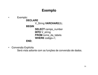 Exemplo
•      Exemplo:
             DECLARE
                   V_String VARCHAR2(5);
             BEGIN
                   SELECT campo_number
                   INTO V_string
                   FROM nome_da_tabela
                   WHERE codigo=1;
             END;

• Conversão Explícita
      Será vista adiante com as funções de conversão de dados.




                                                                 16
 