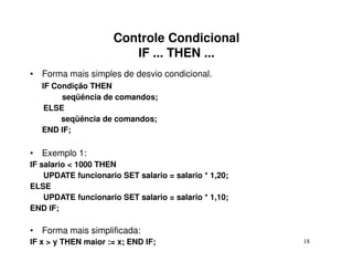 Controle Condicional
                        IF ... THEN ...
• Forma mais simples de desvio condicional.
   IF Condição THEN
        seqüência de comandos;
    ELSE
        seqüência de comandos;
   END IF;

• Exemplo 1:
IF salario < 1000 THEN
    UPDATE funcionario SET salario = salario * 1,20;
ELSE
    UPDATE funcionario SET salario = salario * 1,10;
END IF;

• Forma mais simplificada:
IF x > y THEN maior := x; END IF;                      18
 