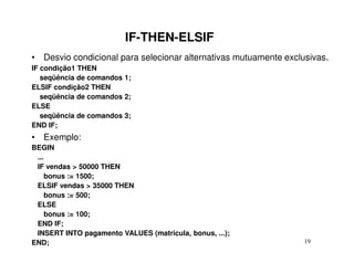 IF-THEN-ELSIF
• Desvio condicional para selecionar alternativas mutuamente exclusivas.
IF condição1 THEN
   seqüência de comandos 1;
ELSIF condição2 THEN
   seqüência de comandos 2;
ELSE
   seqüência de comandos 3;
END IF;
• Exemplo:
BEGIN
 ...
 IF vendas > 50000 THEN
     bonus := 1500;
 ELSIF vendas > 35000 THEN
     bonus := 500;
 ELSE
     bonus := 100;
 END IF;
 INSERT INTO pagamento VALUES (matricula, bonus, ...);
END;                                                              19
 