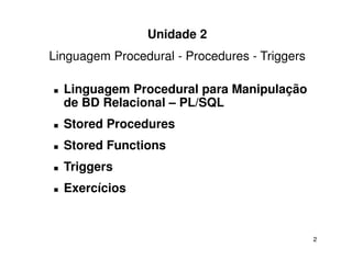 Unidade 2
Linguagem Procedural - Procedures - Triggers

  Linguagem Procedural para Manipulação
  de BD Relacional – PL/SQL
  Stored Procedures
  Stored Functions
  Triggers
  Exercícios


                                               2
 