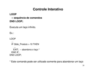 Controle Interativo
LOOP
 -- sequência de comandos
END LOOP;

Executa um laço infinito.

Ex.:

LOOP
 ...
 IF Qtde_Produto > 10 THEN
     ...
    EXIT; -- abandona o laço *
 END IF;
END LOOP;


* Este comando pode ser utilizado somente para abandonar um laço
                                                               20
 