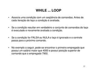 WHILE ... LOOP
• Associa uma condição com um seqüência de comandos. Antes de
  cada iteração do laço a condição é avaliada.

• Se a condição resultar em verdadeiro o conjunto de comandos do laço
  é executado e novamente avaliada a condição.

• Se a condição for FALSA ou NULA o laço é ignorado e o controle
  passa para o próximo comando.

• No exemplo a seguir, pode-se encontrar o primeiro empregado que
  possui um salário maior que 4000 e possui posição superior de
  comando que o empregado 7902.




                                                                   22
 