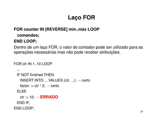 Laço FOR
FOR counter IN [REVERSE] min..máx LOOP
 comandos;
END LOOP;
Dentro de um laço FOR, o valor do contador pode ser utilizado para as
operações necessárias mas não pode receber atribuições.

FOR ctr IN 1..10 LOOP
 ...
 IF NOT finished THEN
    INSERT INTO ... VALUES (ctr, ...); -- certo
    factor := ctr * 2; -- certo
 ELSE
   ctr := 10; -- ERRADO
 END IF;
END LOOP;
                                                                   24
 