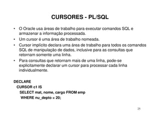 CURSORES - PL/SQL
• O Oracle usa áreas de trabalho para executar comandos SQL e
  armazenar a informação processada.
• Um cursor é uma área de trabalho nomeada.
• Cursor implícito declara uma área de trabalho para todos os comandos
  SQL de manipulação de dados, inclusive para as consultas que
  retornam somente uma linha.
• Para consultas que retornam mais de uma linha, pode-se
  explicitamente declarar um cursor para processar cada linha
  individualmente.

DECLARE
 CURSOR c1 IS
  SELECT mat, nome, cargo FROM emp
   WHERE nu_depto = 20;

                                                                 25
 
