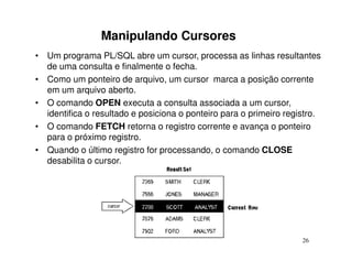 Manipulando Cursores
• Um programa PL/SQL abre um cursor, processa as linhas resultantes
  de uma consulta e finalmente o fecha.
• Como um ponteiro de arquivo, um cursor marca a posição corrente
  em um arquivo aberto.
• O comando OPEN executa a consulta associada a um cursor,
  identifica o resultado e posiciona o ponteiro para o primeiro registro.
• O comando FETCH retorna o registro corrente e avança o ponteiro
  para o próximo registro.
• Quando o último registro for processando, o comando CLOSE
  desabilita o cursor.




                                                                    26
 