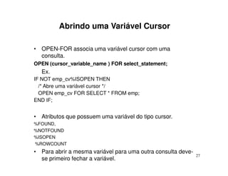 Abrindo uma Variável Cursor

• OPEN-FOR associa uma variável cursor com uma
  consulta.
OPEN (cursor_variable_name ) FOR select_statement;
  Ex.
IF NOT emp_cv%ISOPEN THEN
  /* Abre uma variável cursor */
  OPEN emp_cv FOR SELECT * FROM emp;
END IF;


• Atributos que possuem uma variável do tipo cursor.
%FOUND,
%NOTFOUND
%ISOPEN
%ROWCOUNT
• Para abrir a mesma variável para uma outra consulta deve-
                                                              27
  se primeiro fechar a variável.
 
