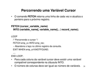 Percorrendo uma Variável Cursor
• O comando FETCH retorna uma linha de cada vez e atualiza o
  ponteiro para o próximo registro.

FETCH (cursor_variable_name)
 INTO (variable_name[, variable_name]... | record_name);

LOOP
 /* Percorrendo o cursor */
 FETCH emp_cv INTO emp_rec;
 -- Abandona o laço no último registro da consulta.
 EXIT WHEN emp_cv%NOTFOUND;
 ....
END LOOP;
• Para cada coluna da variável cursor deve existir uma variável
  compatível correspondente na cláusula INTO.
• O número de colunas deve ser igual ao número de variáveis.      28
 