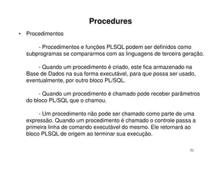 Procedures
• Procedimentos

      - Procedimentos e funções PLSQL podem ser definidos como
  subprogramas se compararmos com as linguagens de terceira geração.

      - Quando um procedimento é criado, este fica armazenado na
  Base de Dados na sua forma executável, para que possa ser usado,
  eventualmente, por outro bloco PL/SQL.

       - Quando um procedimento é chamado pode receber parâmetros
  do bloco PL/SQL que o chamou.

       - Um procedimento não pode ser chamado como parte de uma
  expressão. Quando um procedimento é chamado o controle passa a
  primeira linha de comando executável do mesmo. Ele retornará ao
  bloco PLSQL de origem ao terminar sua execução.

                                                               31
 