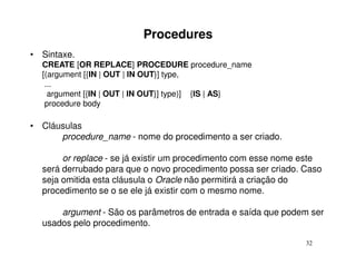 Procedures
• Sintaxe.
  CREATE [OR REPLACE] PROCEDURE procedure_name
  [(argument [{IN | OUT | IN OUT}] type,
   ...
    argument [{IN | OUT | IN OUT}] type)] {IS | AS}
   procedure body

• Cláusulas
      procedure_name - nome do procedimento a ser criado.

       or replace - se já existir um procedimento com esse nome este
  será derrubado para que o novo procedimento possa ser criado. Caso
  seja omitida esta cláusula o Oracle não permitirá a criação do
  procedimento se o se ele já existir com o mesmo nome.

      argument - São os parâmetros de entrada e saída que podem ser
  usados pelo procedimento.

                                                                32
 