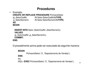 Procedures
• Exemplo:
  CREATE OR REPLACE PROCEDURE PcInsereSetor
  (p_SetorCodNr   IN Setor.SetorCodNr%TYPE,
   p_SetorNomeVc  IN Setor.SetorNomeVc%TYPE)
  AS
  BEGIN

   INSERT INTO Setor (SetorCodNr ,SetorNomeVc)
   VALUES
   (p_SetorCodNr ,p_SetorNomeVc);
   COMMIT;
  END;

  O procedimento acima pode ser executado da seguinte maneira:

      BEGIN
              PcInsereSetor( ‘3’, ‘Departamento de Vendas’);
      END;
      ou,
      SQL> EXEC PcInsereSetor( ‘3’, ‘Departamento de Vendas’);
                                                                 33
 