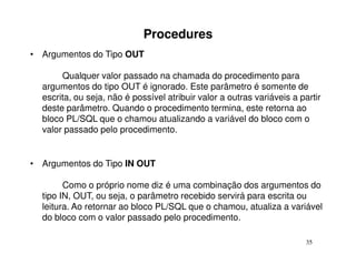Procedures
• Argumentos do Tipo OUT

       Qualquer valor passado na chamada do procedimento para
  argumentos do tipo OUT é ignorado. Este parâmetro é somente de
  escrita, ou seja, não é possível atribuir valor a outras variáveis a partir
  deste parâmetro. Quando o procedimento termina, este retorna ao
  bloco PL/SQL que o chamou atualizando a variável do bloco com o
  valor passado pelo procedimento.


• Argumentos do Tipo IN OUT

        Como o próprio nome diz é uma combinação dos argumentos do
  tipo IN, OUT, ou seja, o parâmetro recebido servirá para escrita ou
  leitura. Ao retornar ao bloco PL/SQL que o chamou, atualiza a variável
  do bloco com o valor passado pelo procedimento.

                                                                         35
 