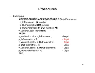 Procedures
• Exemplos:
       CREATE OR REPLACE PROCEDURE PcTesteParametros
      ( p_InParametro IN number,
        p_OutParametro OUT number,
        p_InOutParametro IN OUT number) AS
      v_VariávelLocal NUMBER;
      BEGIN
      v_VariávelLocal := p_InParametro;    --Legal
      p_InParametro := 7;                  -- Ilegal
      v_VariávelLocal := p_OutParametro;   -- Ilegal
      p_OutParametro := 7;                 -- Legal
      v_VariávelLocal := p_InOutParametro; -- Legal
      p_InOutParametro := 7;               -- Legal
      END;




                                                       36
 