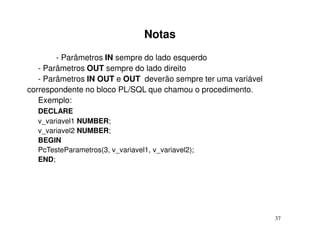 Notas
        - Parâmetros IN sempre do lado esquerdo
   - Parâmetros OUT sempre do lado direito
   - Parâmetros IN OUT e OUT deverão sempre ter uma variável
correspondente no bloco PL/SQL que chamou o procedimento.
   Exemplo:
  DECLARE
  v_variavel1 NUMBER;
  v_variavel2 NUMBER;
  BEGIN
  PcTesteParametros(3, v_variavel1, v_variavel2);
  END;




                                                               37
 