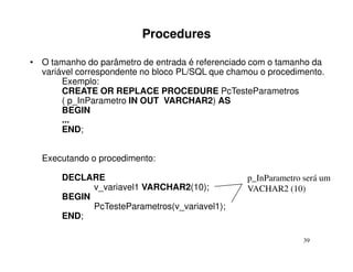 Procedures

• O tamanho do parâmetro de entrada é referenciado com o tamanho da
  variável correspondente no bloco PL/SQL que chamou o procedimento.
       Exemplo:
       CREATE OR REPLACE PROCEDURE PcTesteParametros
       ( p_InParametro IN OUT VARCHAR2) AS
       BEGIN
       ...
       END;


  Executando o procedimento:

       DECLARE                                    p_InParametro será um
             v_variavel1 VARCHAR2(10);            VACHAR2 (10)
       BEGIN
             PcTesteParametros(v_variavel1);
       END;

                                                                39
 