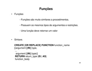 Funções
• Funções

       - Funções são muito similares a procedimentos.

       - Possuem os mesmos tipos de argumentos e restrições.

       - Uma função deve retornar um valor


• Sintaxe.

  CREATE [OR REPLACE] FUNCTION function_name
  [(argument [{IN}] type,
   ...
    argument [{IN}] type)]
   RETURN return_type {IS | AS}
   function_body
                                                               40
 