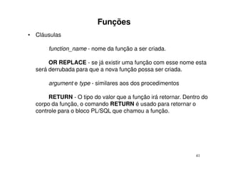 Funções
• Cláusulas

      function_name - nome da função a ser criada.

       OR REPLACE - se já existir uma função com esse nome esta
  será derrubada para que a nova função possa ser criada.

      argument e type - similares aos dos procedimentos

       RETURN - O tipo do valor que a função irá retornar. Dentro do
  corpo da função, o comando RETURN é usado para retornar o
  controle para o bloco PL/SQL que chamou a função.




                                                               41
 
