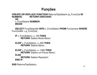 Funções
CREATE OR REPLACE FUNCTION RetornaTipoSalario (p_FuncCod IN
NUMBER)        RETURN VARCHAR2
  AS
  v_FuncSalario NUMBER;
  BEGIN

   SELECT FuncSalarioNr INTO v_FuncSalario FROM Funcionario WHERE
FuncCodNr = p_FuncCod ;

   IF v_FuncSalario <= 100 THEN
        RETURN ‘Salário Muito Baixo’;

   ELSIF v_FuncSalario <= 500 THEN
       RETURN ‘Salário Baixo’;

   ELSIF v_FuncSalario <= 1000 THEN
       RETURN ‘Salário um Pouco Baixo’;
   ELSE
       RETURN ‘Salário Razoável’;
   END IF;

END RetornaTipoSalario;
                                                              43
 