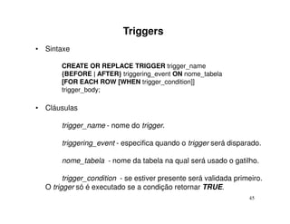 Triggers
• Sintaxe

       CREATE OR REPLACE TRIGGER trigger_name
       {BEFORE | AFTER} triggering_event ON nome_tabela
       [FOR EACH ROW [WHEN trigger_condition]]
       trigger_body;

• Cláusulas

       trigger_name - nome do trigger.

       triggering_event - especifica quando o trigger será disparado.

       nome_tabela - nome da tabela na qual será usado o gatilho.

        trigger_condition - se estiver presente será validada primeiro.
  O trigger só é executado se a condição retornar TRUE.
                                                                  45
 