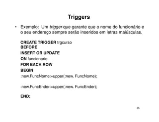 Triggers
• Exemplo: Um trigger que garante que o nome do funcionário e
  o seu endereço sempre serão inseridos em letras maiúsculas.

  CREATE TRIGGER trgcurso
  BEFORE
  INSERT OR UPDATE
  ON funcionario
  FOR EACH ROW
  BEGIN
  :new.FuncNome:=upper(:new. FuncNome);

  :new.FuncEnder:=upper(:new. FuncEnder);

  END;

                                                         46
 
