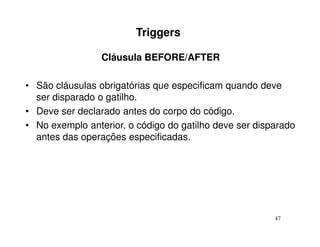 Triggers

                 Cláusula BEFORE/AFTER

• São cláusulas obrigatórias que especificam quando deve
  ser disparado o gatilho.
• Deve ser declarado antes do corpo do código.
• No exemplo anterior, o código do gatilho deve ser disparado
  antes das operações especificadas.




                                                        47
 