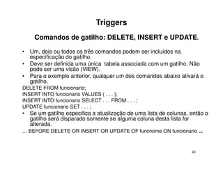 Triggers
     Comandos de gatilho: DELETE, INSERT e UPDATE.

• Um, dois ou todos os três comandos podem ser incluídos na
  especificação do gatilho.
• Deve ser definida uma única tabela associada com um gatilho. Não
  pode ser uma visão (VIEW).
• Para o exemplo anterior, qualquer um dos comandos abaixo ativará o
  gatilho.
DELETE FROM funcionario;
INSERT INTO funcionario VALUES ( . . . );
INSERT INTO funcionario SELECT . . . FROM . . . ;
UPDATE funcionario SET . . . ;
• Se um gatilho especifica a atualização de uma lista de colunas, então o
    gatilho será disparado somente se alguma coluna desta lista for
    alterada.
... BEFORE DELETE OR INSERT OR UPDATE OF funcnome ON funcionario ...


                                                                  48
 