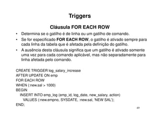Triggers
                   Cláusula FOR EACH ROW
• Determina se o gatilho é de linha ou um gatilho de comando.
• Se for especificado FOR EACH ROW, o gatilho é ativado sempre para
  cada linha da tabela que é afetada pela definição do gatilho.
• A ausência desta cláusula significa que um gatilho é ativado somente
  uma vez para cada comando aplicável, mas não separadamente para
  linha afetada pelo comando.

CREATE TRIGGER log_salary_increase
AFTER UPDATE ON emp
FOR EACH ROW
WHEN (:new.sal > 1000)
BEGIN
  INSERT INTO emp_log (emp_id, log_date, new_salary, action)
    VALUES (:new.empno, SYSDATE, :new.sal, 'NEW SAL');
END;
                                                                49
 