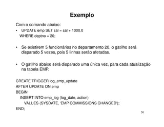 Exemplo
Com o comando abaixo:
•    UPDATE emp SET sal = sal + 1000.0
    WHERE deptno = 20;


• Se existirem 5 funcionários no departamento 20, o gatilho será
  disparado 5 vezes, pois 5 linhas serão afetadas.

• O gatilho abaixo será disparado uma única vez, para cada atualização
  na tabela EMP.

CREATE TRIGGER log_emp_update
AFTER UPDATE ON emp
BEGIN
  INSERT INTO emp_log (log_date, action)
    VALUES (SYSDATE, 'EMP COMMISSIONS CHANGED');
END;
                                                                   50
 