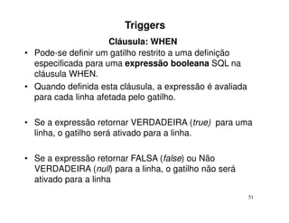 Triggers
                     Cláusula: WHEN
• Pode-se definir um gatilho restrito a uma definição
  especificada para uma expressão booleana SQL na
  cláusula WHEN.
• Quando definida esta cláusula, a expressão é avaliada
  para cada linha afetada pelo gatilho.

• Se a expressão retornar VERDADEIRA (true) para uma
  linha, o gatilho será ativado para a linha.

• Se a expressão retornar FALSA (false) ou Não
  VERDADEIRA (null) para a linha, o gatilho não será
  ativado para a linha
                                                          51
 